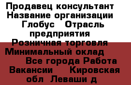 Продавец-консультант › Название организации ­ Глобус › Отрасль предприятия ­ Розничная торговля › Минимальный оклад ­ 17 000 - Все города Работа » Вакансии   . Кировская обл.,Леваши д.